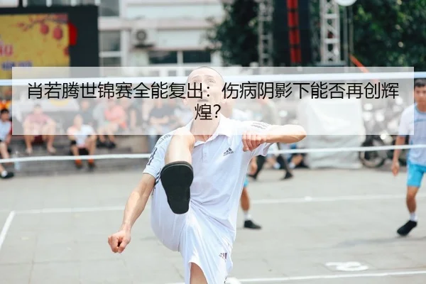肖若腾世锦赛全能复出：伤病阴影下能否再创辉煌？