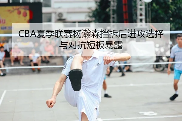CBA夏季联赛杨瀚森挡拆后进攻选择与对抗短板暴露